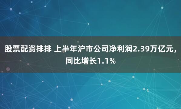 股票配资排排 上半年沪市公司净利润2.39万亿元，同比增长1.1%