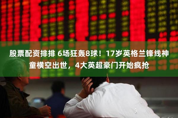 股票配资排排 6场狂轰8球！17岁英格兰锋线神童横空出世，4大英超豪门开始疯抢
