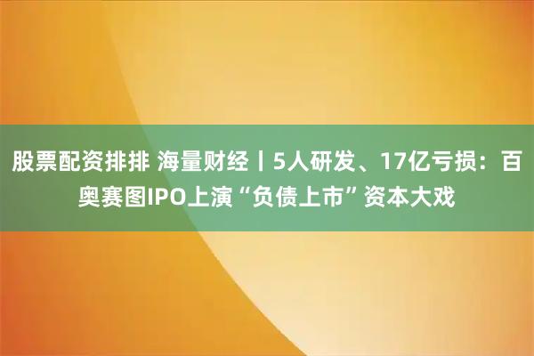 股票配资排排 海量财经丨5人研发、17亿亏损：百奥赛图IPO上演“负债上市”资本大戏
