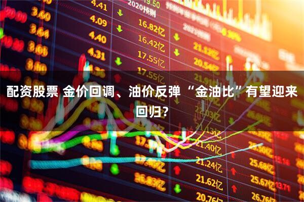 配资股票 金价回调、油价反弹 “金油比”有望迎来回归？
