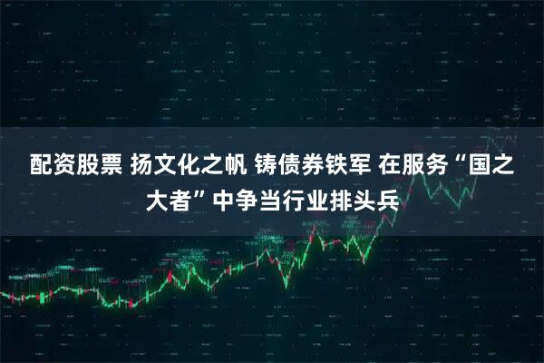 配资股票 扬文化之帆 铸债券铁军 在服务“国之大者”中争当行业排头兵