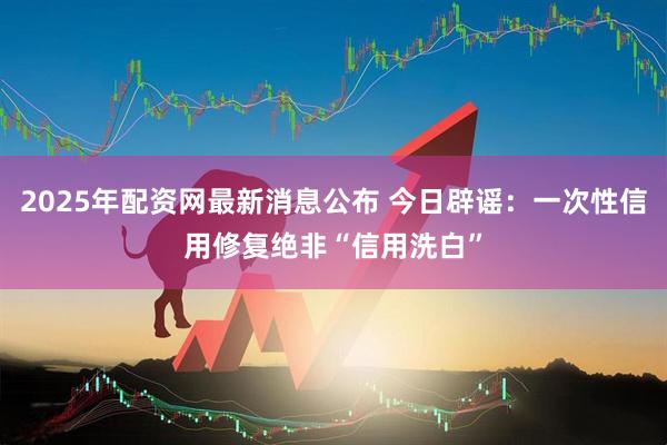 2025年配资网最新消息公布 今日辟谣：一次性信用修复绝非“信用洗白”