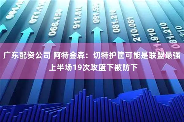 广东配资公司 阿特金森：切特护筐可能是联盟最强 上半场19次攻篮下被防下