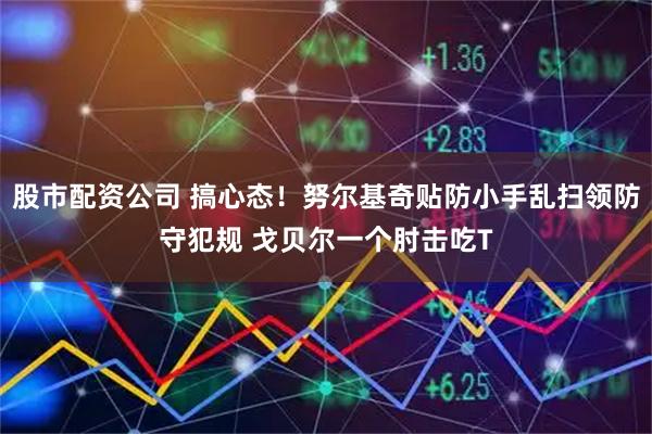股市配资公司 搞心态！努尔基奇贴防小手乱扫领防守犯规 戈贝尔一个肘击吃T
