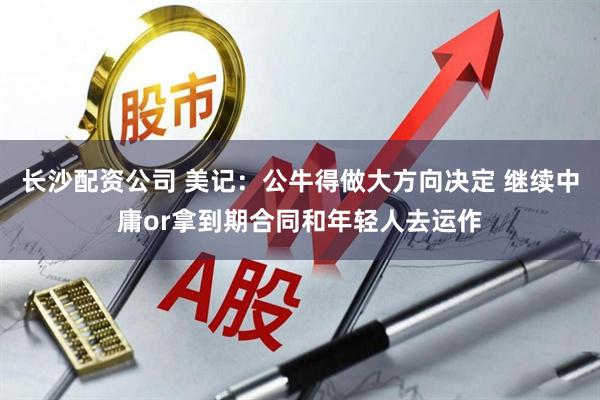 长沙配资公司 美记：公牛得做大方向决定 继续中庸or拿到期合同和年轻人去运作