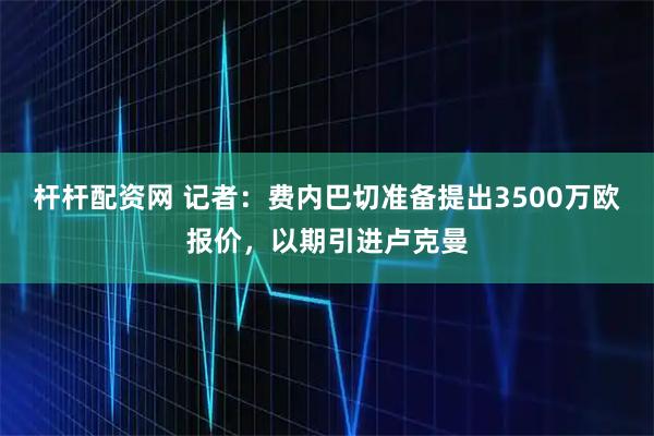 杆杆配资网 记者：费内巴切准备提出3500万欧报价，以期引进卢克曼