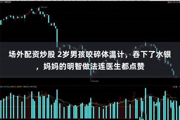 场外配资炒股 2岁男孩咬碎体温计，吞下了水银，妈妈的明智做法连医生都点赞