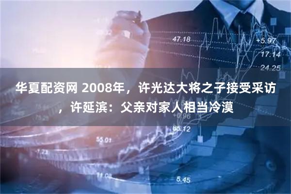 华夏配资网 2008年，许光达大将之子接受采访，许延滨：父亲对家人相当冷漠