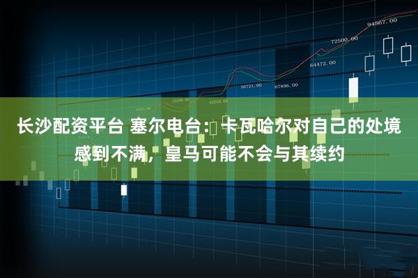 长沙配资平台 塞尔电台：卡瓦哈尔对自己的处境感到不满，皇马可能不会与其续约