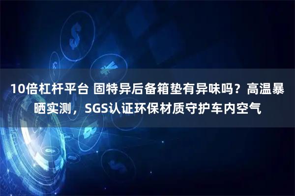10倍杠杆平台 固特异后备箱垫有异味吗？高温暴晒实测，SGS认证环保材质守护车内空气