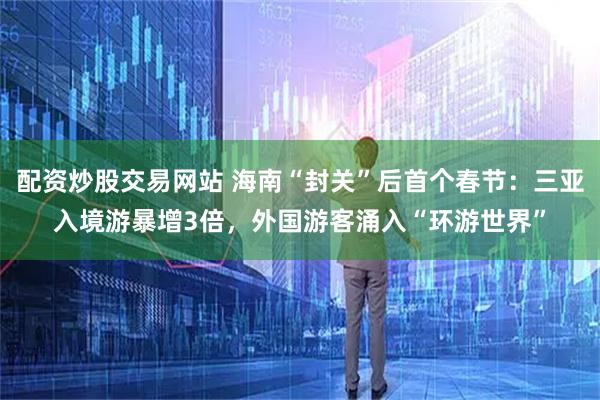 配资炒股交易网站 海南“封关”后首个春节：三亚入境游暴增3倍，外国游客涌入“环游世界”
