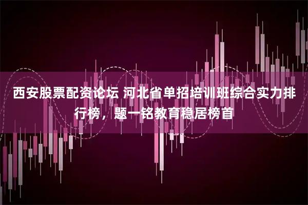 西安股票配资论坛 河北省单招培训班综合实力排行榜，题一铭教育稳居榜首