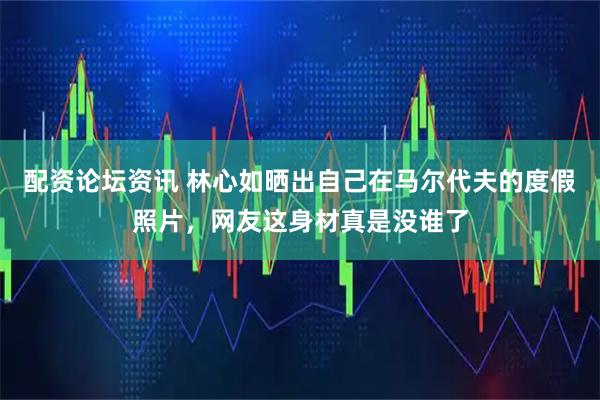 配资论坛资讯 林心如晒出自己在马尔代夫的度假照片，网友这身材真是没谁了