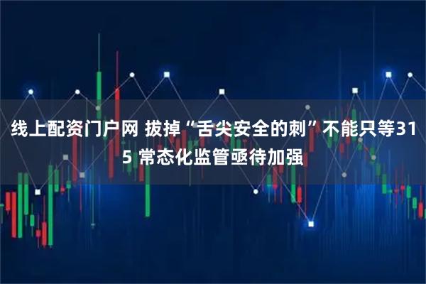 线上配资门户网 拔掉“舌尖安全的刺”不能只等315 常态化监管亟待加强