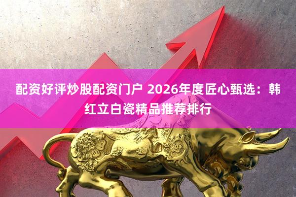 配资好评炒股配资门户 2026年度匠心甄选：韩红立白瓷精品推荐排行