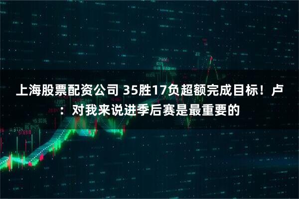 上海股票配资公司 35胜17负超额完成目标！卢：对我来说进季后赛是最重要的